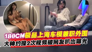 【180CM极品上海车模】兼职外围，大神约操两次视频被网友扒出曝光，同事直呼牛逼！