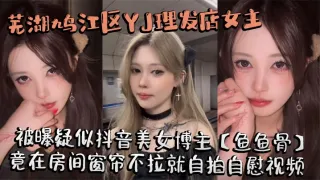 芜湖鸠江区YJ理发店女主被曝疑似抖音美女博主【鱼鱼骨】，小仙女外表下骚劲十足，竟在房间窗帘不拉就自拍自慰视频。这视频也不知道是发给哪个大哥的私藏福利!