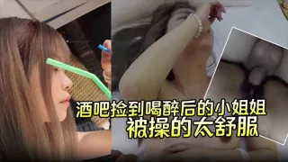 【酒吧捡到喝醉后的小姐姐】带回酒店无套内射第二天醒来要当我女朋友说是被操的太舒服了