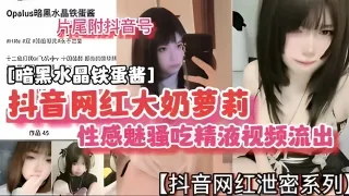 抖音网红大奶萝莉性感魅骚吃精视频流出暗黑水晶铁蛋酱
