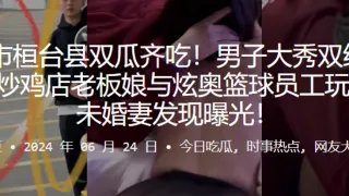 淄博市桓台县双瓜齐吃！男子大秀双线操作出轨炒鸡店老板娘与炫奥篮球员工玩3P，被u婚妻发现曝光！