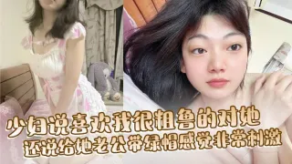 少妇说喜欢我很粗鲁的对她，还说给她老公带绿帽感觉非常刺激，想以后尝试3P或者群交，然后回去让他老公舔很多人插过的逼！
