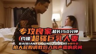 年度必看专约良家超长一百五十分钟大合集，暴力调教后入爽翻天-