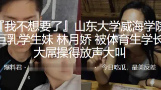 山东大学威海学院巨乳学生妹“林月娇”被体育生学长大屌操得放声大叫