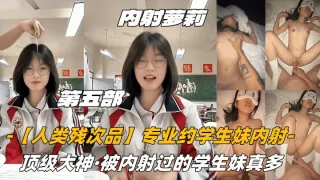 第五部内射萝莉【人类残次品】专业约学生妹内射，顶级大神，被内射过的学生妹真多