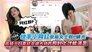 群P系列-网红女神群P黑料泄密 风骚少妇喜欢多根大鸡巴同时上才能满足--