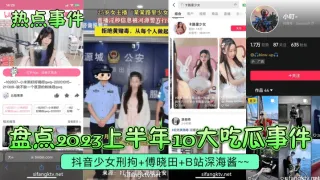 【热点事件】盘点2023上半年10大吃瓜事件!抖音少女刑拘-傅晓田-B站深海酱