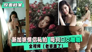 【反差婊档案】新加坡情侣私拍  母狗口交啪啪全视频（老资源了）