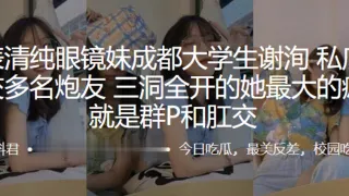 外表清纯眼镜妹成都大学生“谢洵”私底下淫交多名炮友，三洞全开的她最大的癖好就是群P和肛交