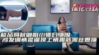 探花寻欢-极品身材御姐小少妇外围沙发调情换上情趣装黑丝爆操探花寻欢-极品身材御姐小少妇外围沙发调情换上情趣装黑丝爆操