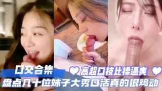 口交合集盘点几十位反差妹子大秀口活真的太鸡动了高超口技比操爽多了