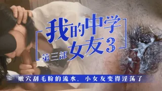 【我的中学女友】第3部：嫩穴刮毛粉的流水，小女友变得淫荡了