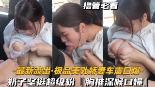 【最新泄密-极品美乳娇妻车震口爆】奶子坚挺超级粉，胸推深喉口爆