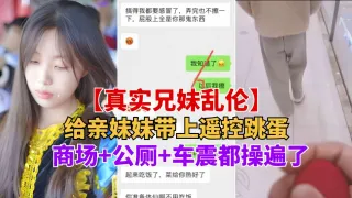 重磅推荐【真实兄妹乱伦】给亲妹妹带上遥控跳蛋逛街，商场+公测+车震都操遍了